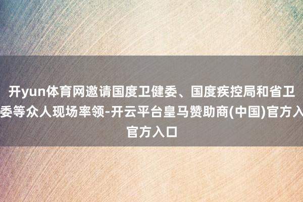 开yun体育网邀请国度卫健委、国度疾控局和省卫健委等众人现场率领-开云平台皇马赞助商(中国)官方入口