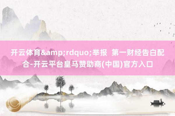 开云体育&rdquo;举报  第一财经告白配合-开云平台皇马赞助商(中国)官方入口