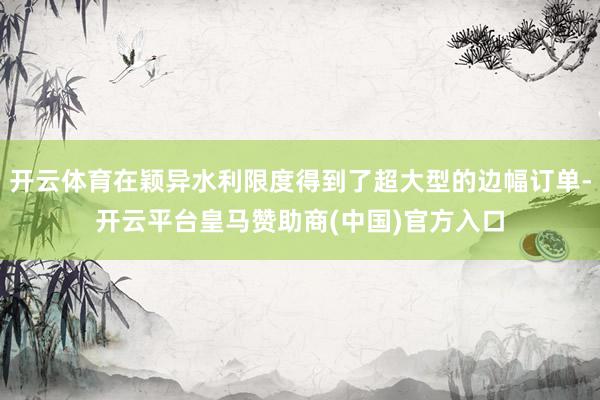 开云体育在颖异水利限度得到了超大型的边幅订单-开云平台皇马赞助商(中国)官方入口