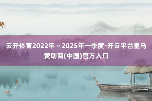 云开体育2022年～2025年一季度-开云平台皇马赞助商(中国)官方入口