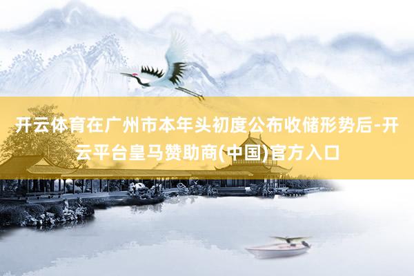 开云体育　　在广州市本年头初度公布收储形势后-开云平台皇马赞助商(中国)官方入口