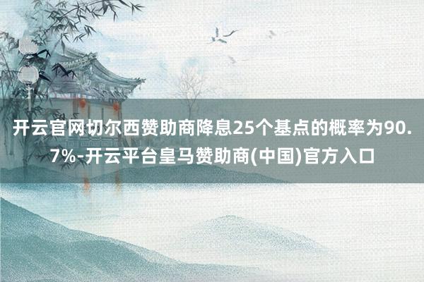 开云官网切尔西赞助商降息25个基点的概率为90.7%-开云平台皇马赞助商(中国)官方入口