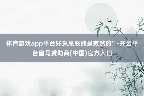 体育游戏app平台好意思联储是寂然的”-开云平台皇马赞助商(中国)官方入口
