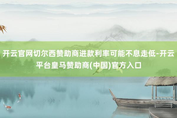 开云官网切尔西赞助商进款利率可能不息走低-开云平台皇马赞助商(中国)官方入口