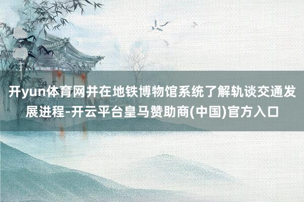 开yun体育网并在地铁博物馆系统了解轨谈交通发展进程-开云平台皇马赞助商(中国)官方入口