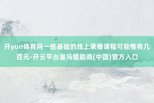 开yun体育网一些基础的线上录播课程可能惟有几百元-开云平台皇马赞助商(中国)官方入口