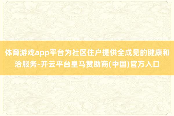 体育游戏app平台为社区住户提供全成见的健康和洽服务-开云平台皇马赞助商(中国)官方入口