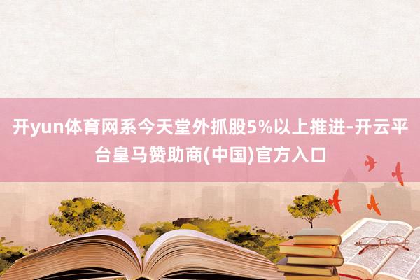 开yun体育网系今天堂外抓股5%以上推进-开云平台皇马赞助商(中国)官方入口