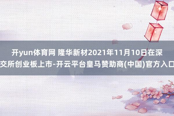 开yun体育网 隆华新材2021年11月10日在深交所创业板上市-开云平台皇马赞助商(中国)官方入口