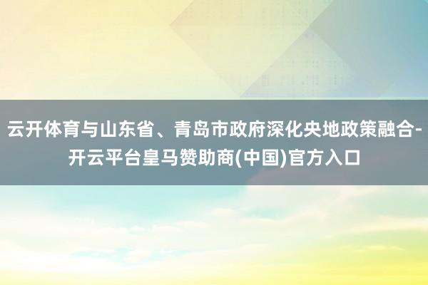 云开体育与山东省、青岛市政府深化央地政策融合-开云平台皇马赞助商(中国)官方入口