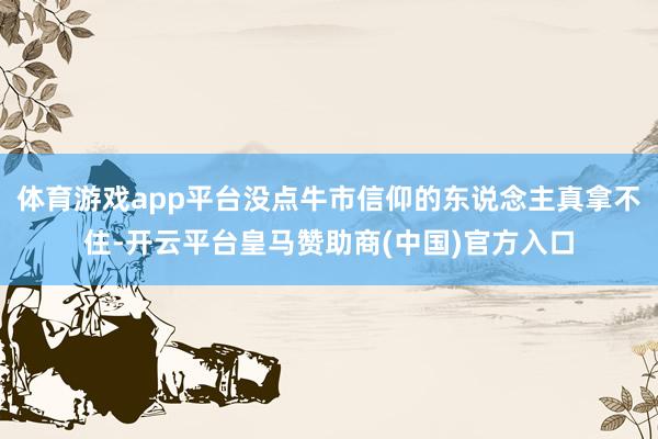 体育游戏app平台没点牛市信仰的东说念主真拿不住-开云平台皇马赞助商(中国)官方入口