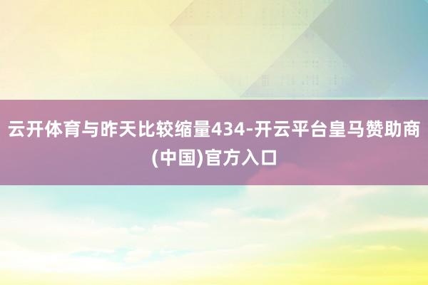 云开体育与昨天比较缩量434-开云平台皇马赞助商(中国)官方入口