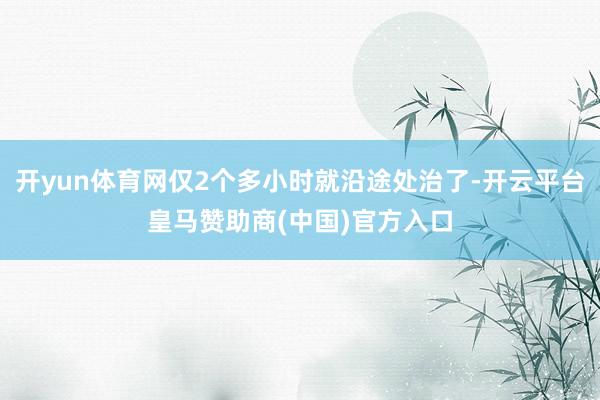 开yun体育网仅2个多小时就沿途处治了-开云平台皇马赞助商(中国)官方入口