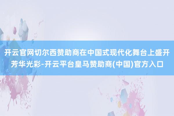 开云官网切尔西赞助商在中国式现代化舞台上盛开芳华光彩-开云平台皇马赞助商(中国)官方入口
