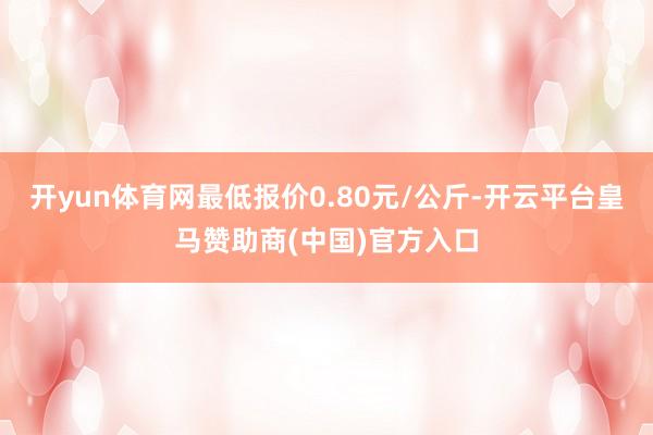 开yun体育网最低报价0.80元/公斤-开云平台皇马赞助商(中国)官方入口