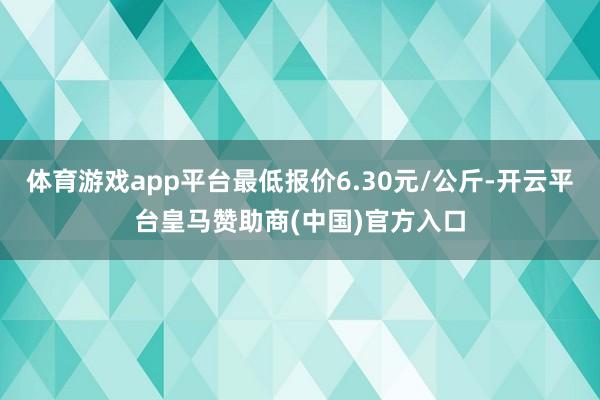 体育游戏app平台最低报价6.30元/公斤-开云平台皇马赞助商(中国)官方入口