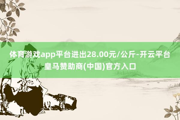 体育游戏app平台进出28.00元/公斤-开云平台皇马赞助商(中国)官方入口