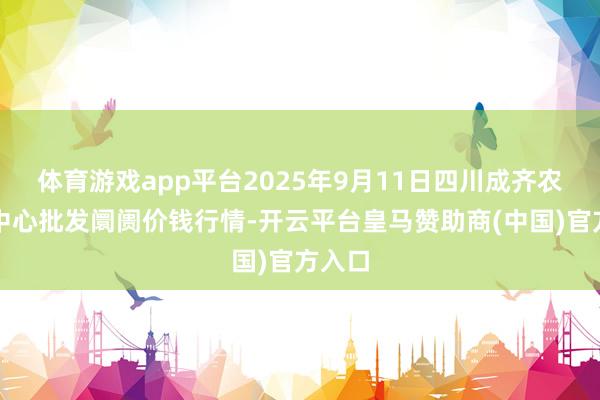 体育游戏app平台2025年9月11日四川成齐农居品中心批发阛阓价钱行情-开云平台皇马赞助商(中国)官方入口