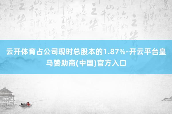 云开体育占公司现时总股本的1.87%-开云平台皇马赞助商(中国)官方入口