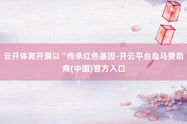 云开体育开展以“传承红色基因-开云平台皇马赞助商(中国)官方入口