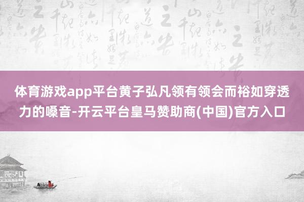 体育游戏app平台 黄子弘凡领有领会而裕如穿透力的嗓音-开云平台皇马赞助商(中国)官方入口