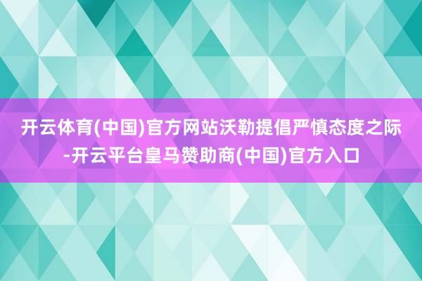 开云体育(中国)官方网站 沃勒提倡严慎态度之际-开云平台皇马赞助商(中国)官方入口