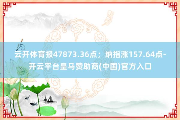 云开体育报47873.36点;纳指涨157.64点-开云平台皇马赞助商(中国)官方入口