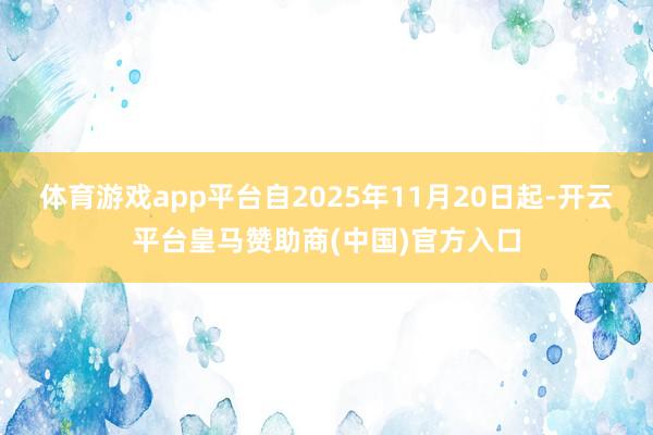体育游戏app平台　　自2025年11月20日起-开云平台皇马赞助商(中国)官方入口