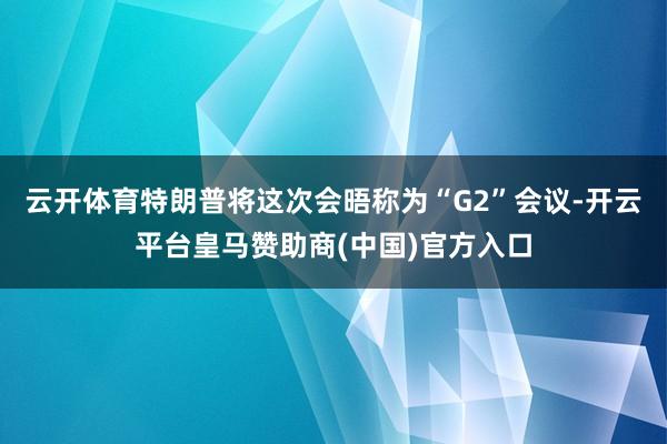 云开体育特朗普将这次会晤称为“G2”会议-开云平台皇马赞助商(中国)官方入口