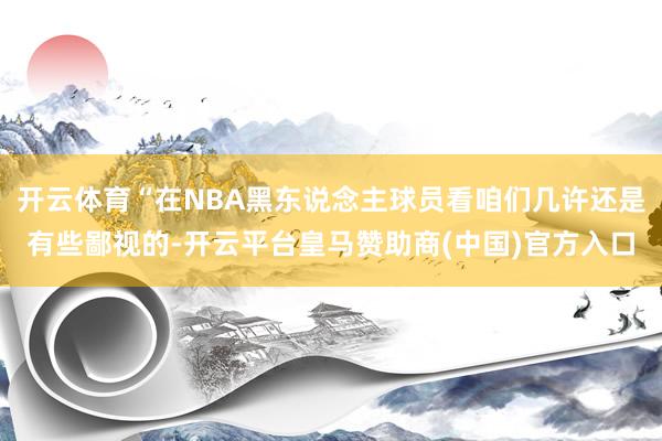 开云体育“在NBA黑东说念主球员看咱们几许还是有些鄙视的-开云平台皇马赞助商(中国)官方入口