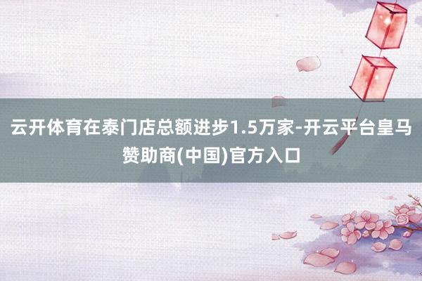 云开体育在泰门店总额进步1.5万家-开云平台皇马赞助商(中国)官方入口