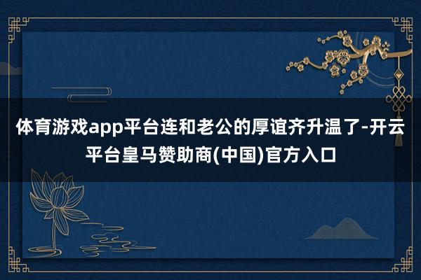 体育游戏app平台连和老公的厚谊齐升温了-开云平台皇马赞助商(中国)官方入口