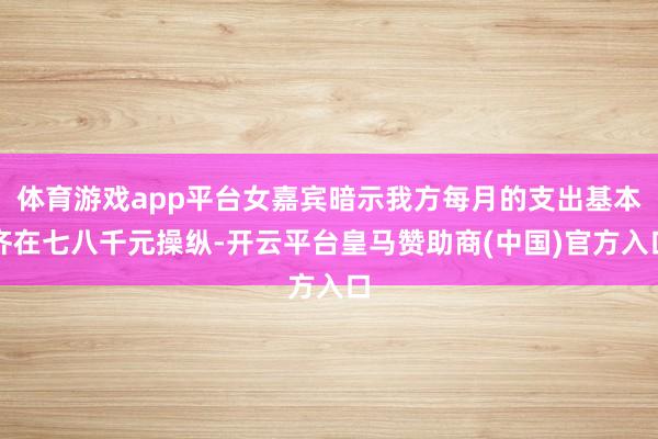 体育游戏app平台女嘉宾暗示我方每月的支出基本齐在七八千元操纵-开云平台皇马赞助商(中国)官方入口