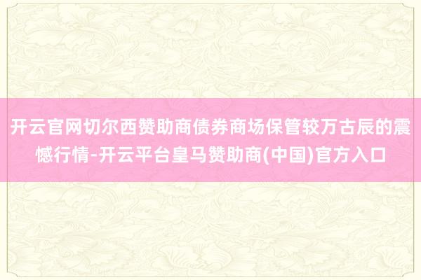 开云官网切尔西赞助商债券商场保管较万古辰的震憾行情-开云平台皇马赞助商(中国)官方入口