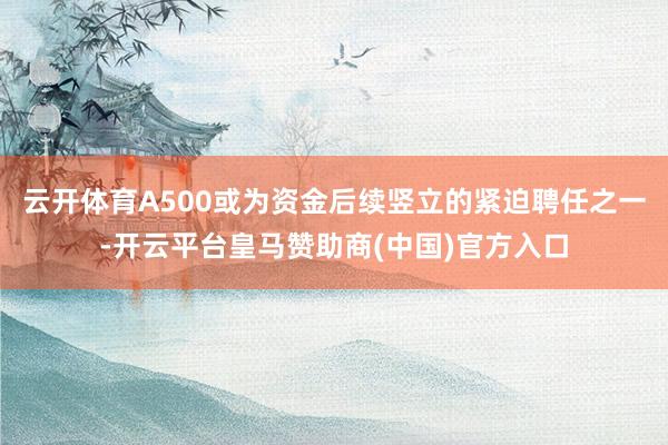 云开体育A500或为资金后续竖立的紧迫聘任之一-开云平台皇马赞助商(中国)官方入口