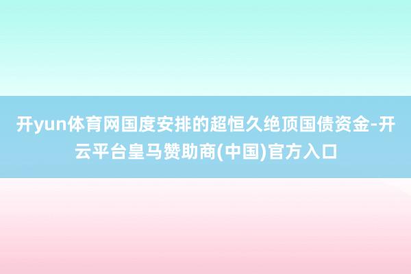 开yun体育网国度安排的超恒久绝顶国债资金-开云平台皇马赞助商(中国)官方入口