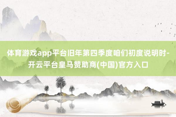 体育游戏app平台旧年第四季度咱们初度说明时-开云平台皇马赞助商(中国)官方入口