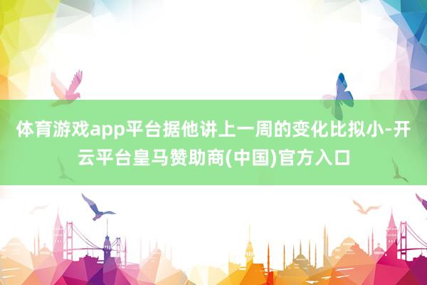 体育游戏app平台据他讲上一周的变化比拟小-开云平台皇马赞助商(中国)官方入口