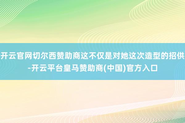 开云官网切尔西赞助商这不仅是对她这次造型的招供-开云平台皇马赞助商(中国)官方入口