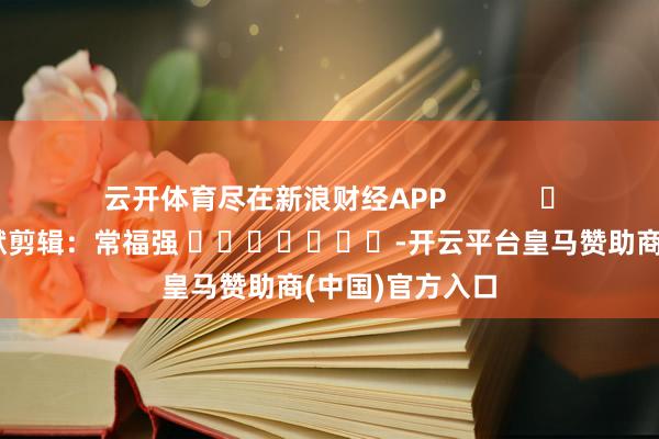 云开体育尽在新浪财经APP            						包袱剪辑：常福强 							-开云平台皇马赞助商(中国)官方入口