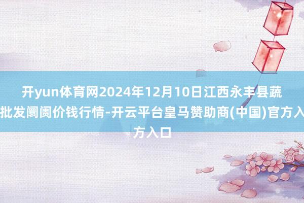 开yun体育网2024年12月10日江西永丰县蔬菜批发阛阓价钱行情-开云平台皇马赞助商(中国)官方入口