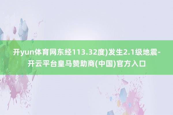 开yun体育网东经113.32度)发生2.1级地震-开云平台皇马赞助商(中国)官方入口