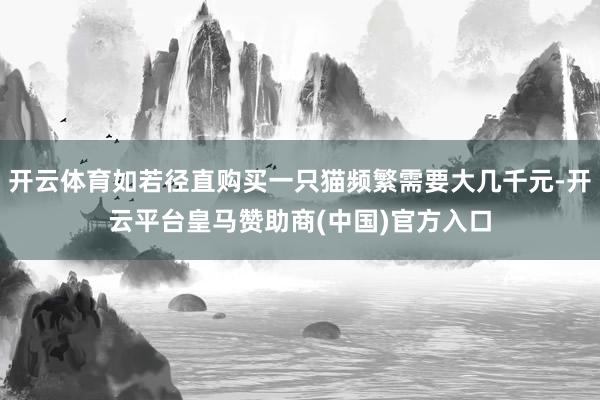 开云体育如若径直购买一只猫频繁需要大几千元-开云平台皇马赞助商(中国)官方入口