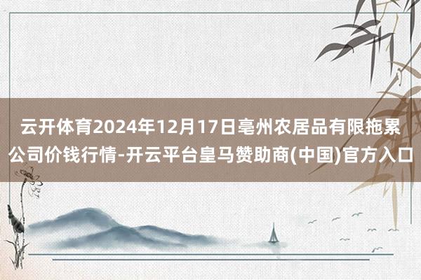 云开体育2024年12月17日亳州农居品有限拖累公司价钱行情-开云平台皇马赞助商(中国)官方入口