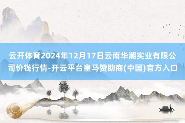 云开体育2024年12月17日云南华潮实业有限公司价钱行情-开云平台皇马赞助商(中国)官方入口