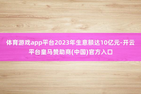 体育游戏app平台2023年生意额达10亿元-开云平台皇马赞助商(中国)官方入口