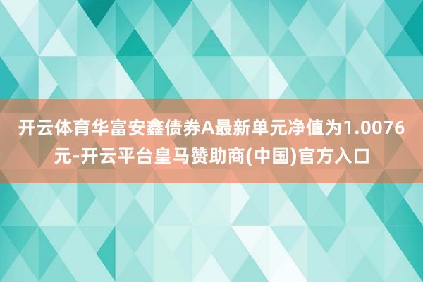 开云体育华富安鑫债券A最新单元净值为1.0076元-开云平台皇马赞助商(中国)官方入口