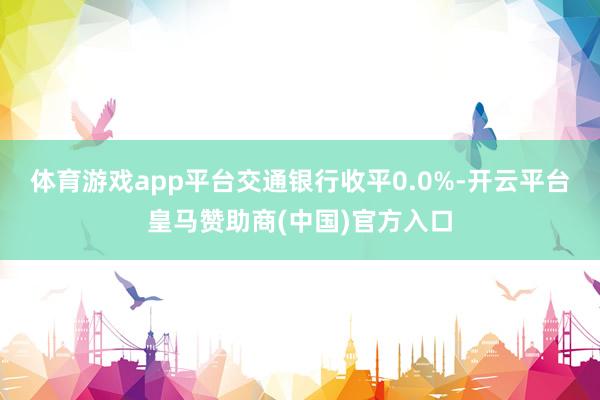体育游戏app平台交通银行收平0.0%-开云平台皇马赞助商(中国)官方入口
