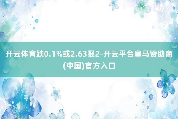 开云体育跌0.1%或2.63报2-开云平台皇马赞助商(中国)官方入口