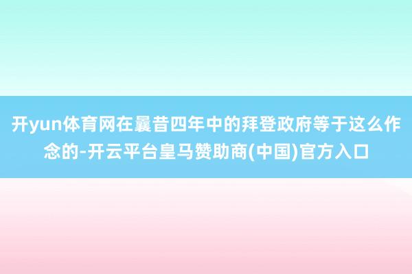开yun体育网在曩昔四年中的拜登政府等于这么作念的-开云平台皇马赞助商(中国)官方入口